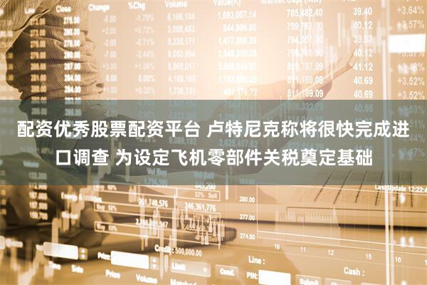 配资优秀股票配资平台 卢特尼克称将很快完成进口调查 为设定飞机零部件关税奠定基础