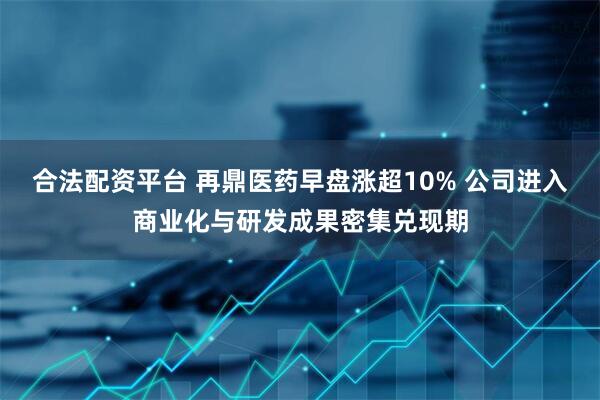 合法配资平台 再鼎医药早盘涨超10% 公司进入商业化与研发成果密集兑现期