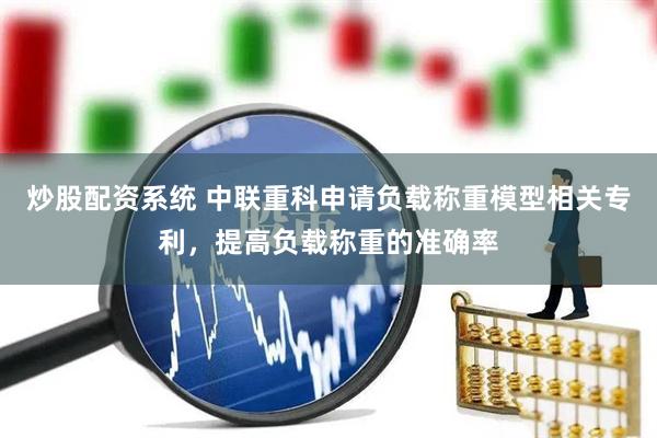 炒股配资系统 中联重科申请负载称重模型相关专利，提高负载称重的准确率